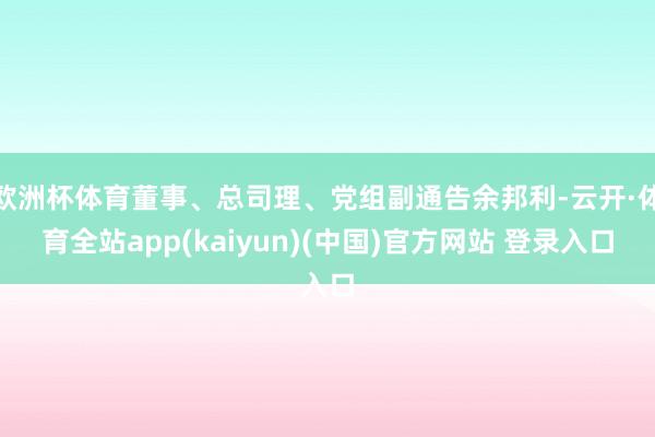 欧洲杯体育董事、总司理、党组副通告余邦利-云开·体育全站app(kaiyun)(中国)官方网站 登录入口