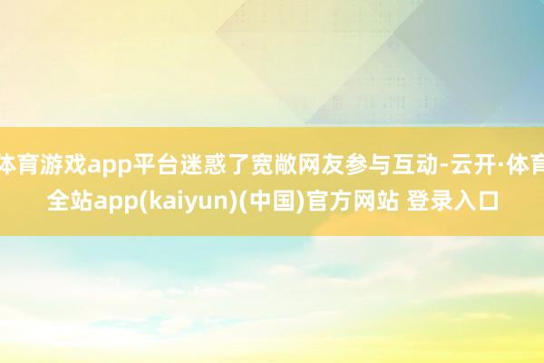 体育游戏app平台迷惑了宽敞网友参与互动-云开·体育全站app(kaiyun)(中国)官方网站 登录入口
