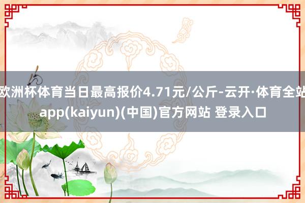 欧洲杯体育当日最高报价4.71元/公斤-云开·体育全站app(kaiyun)(中国)官方网站 登录入口