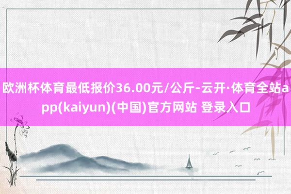 欧洲杯体育最低报价36.00元/公斤-云开·体育全站app(kaiyun)(中国)官方网站 登录入口