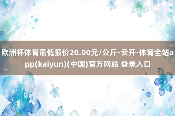 欧洲杯体育最低报价20.00元/公斤-云开·体育全站app(kaiyun)(中国)官方网站 登录入口