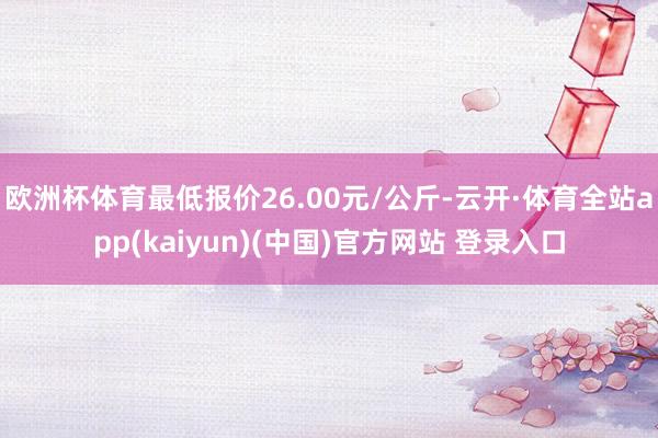 欧洲杯体育最低报价26.00元/公斤-云开·体育全站app(kaiyun)(中国)官方网站 登录入口