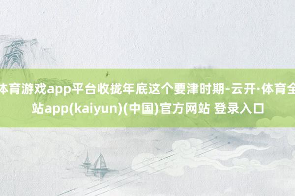 体育游戏app平台收拢年底这个要津时期-云开·体育全站app(kaiyun)(中国)官方网站 登录入口