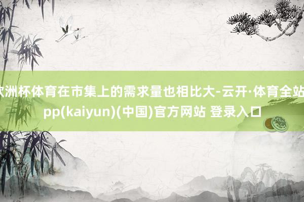 欧洲杯体育在市集上的需求量也相比大-云开·体育全站app(kaiyun)(中国)官方网站 登录入口