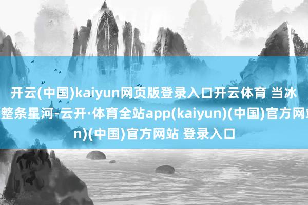 开云(中国)kaiyun网页版登录入口开云体育 当冰川症结吞下整条星河-云开·体育全站app(kaiyun)(中国)官方网站 登录入口