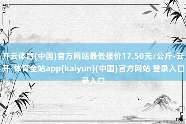 开云体育(中国)官方网站最低报价17.50元/公斤-云开·体育全站app(kaiyun)(中国)官方网站 登录入口