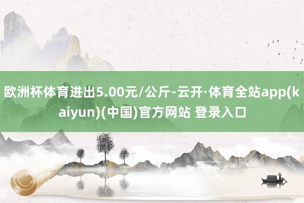 欧洲杯体育进出5.00元/公斤-云开·体育全站app(kaiyun)(中国)官方网站 登录入口