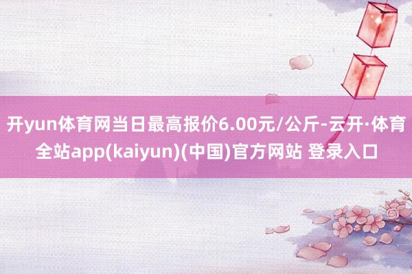 开yun体育网当日最高报价6.00元/公斤-云开·体育全站app(kaiyun)(中国)官方网站 登录入口