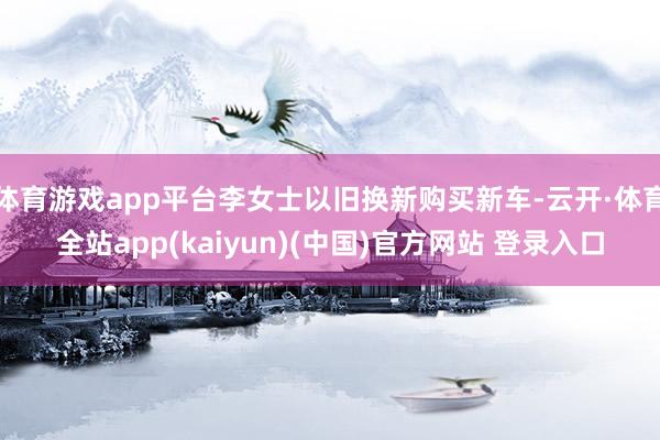 体育游戏app平台李女士以旧换新购买新车-云开·体育全站app(kaiyun)(中国)官方网站 登录入口