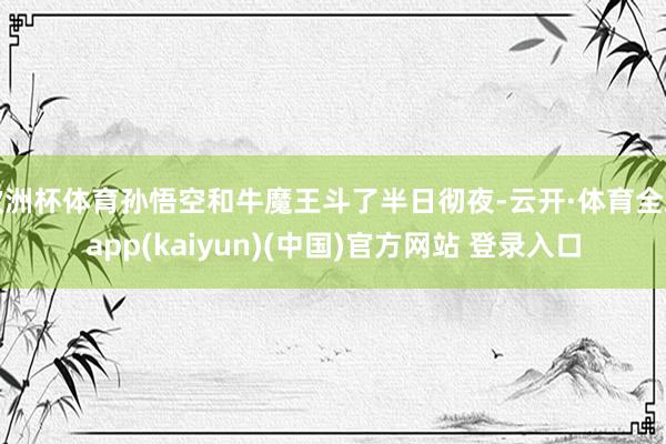 欧洲杯体育孙悟空和牛魔王斗了半日彻夜-云开·体育全站app(kaiyun)(中国)官方网站 登录入口