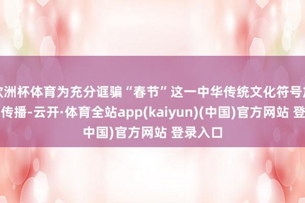 欧洲杯体育为充分诓骗“春节”这一中华传统文化符号加强国际传播-云开·体育全站app(kaiyun)(中国)官方网站 登录入口