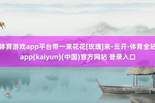 体育游戏app平台带一束花花[玫瑰]来-云开·体育全站app(kaiyun)(中国)官方网站 登录入口