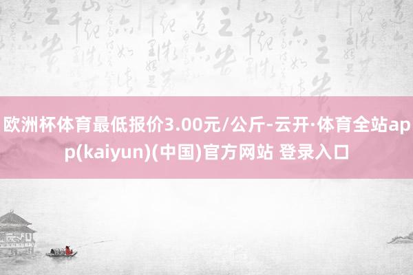 欧洲杯体育最低报价3.00元/公斤-云开·体育全站app(kaiyun)(中国)官方网站 登录入口