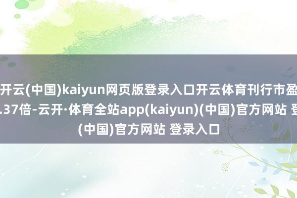 开云(中国)kaiyun网页版登录入口开云体育刊行市盈率为15.37倍-云开·体育全站app(kaiyun)(中国)官方网站 登录入口