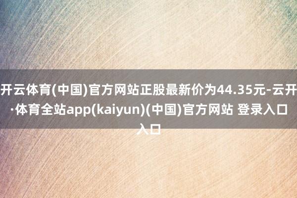 开云体育(中国)官方网站正股最新价为44.35元-云开·体育全站app(kaiyun)(中国)官方网站 登录入口