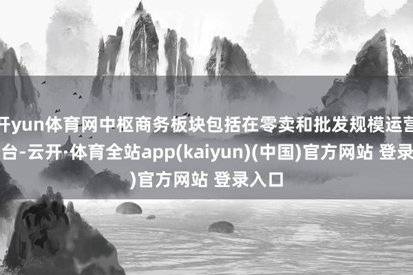 开yun体育网中枢商务板块包括在零卖和批发规模运营的平台-云开·体育全站app(kaiyun)(中国)官方网站 登录入口