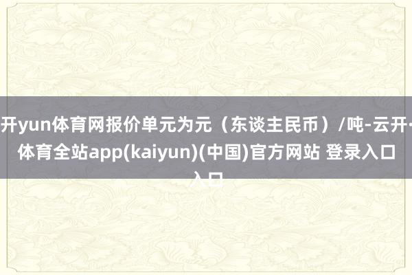 开yun体育网报价单元为元（东谈主民币）/吨-云开·体育全站app(kaiyun)(中国)官方网站 登录入口