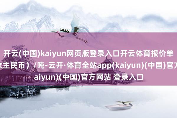 开云(中国)kaiyun网页版登录入口开云体育报价单元为元（东说念主民币）/吨-云开·体育全站app(kaiyun)(中国)官方网站 登录入口