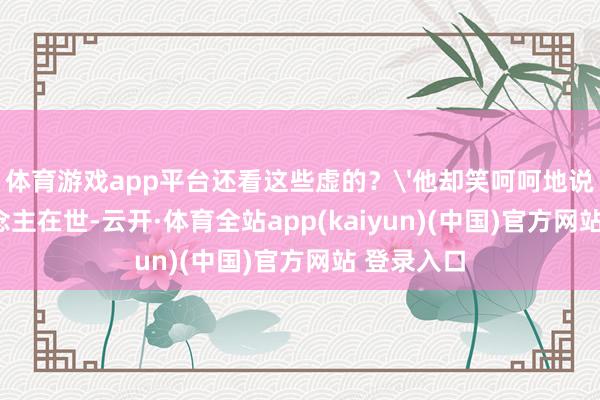 体育游戏app平台还看这些虚的？'他却笑呵呵地说：'东说念主在世-云开·体育全站app(kaiyun)(中国)官方网站 登录入口