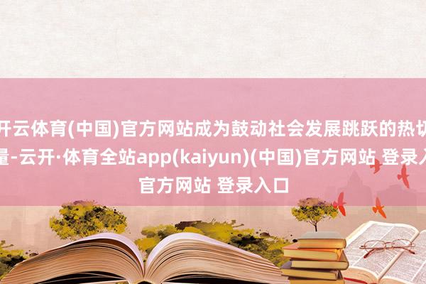 开云体育(中国)官方网站成为鼓动社会发展跳跃的热切力量-云开·体育全站app(kaiyun)(中国)官方网站 登录入口