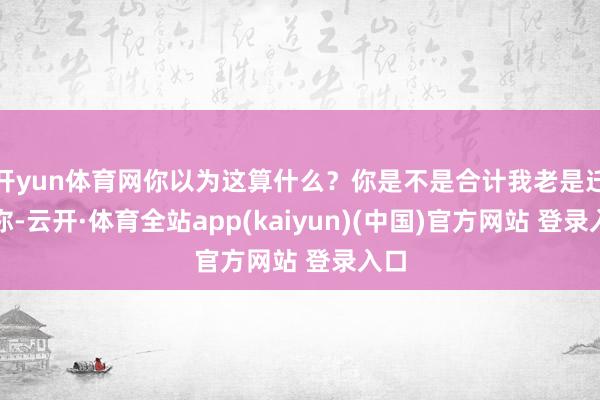 开yun体育网你以为这算什么？你是不是合计我老是迁就你-云开·体育全站app(kaiyun)(中国)官方网站 登录入口
