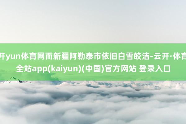 开yun体育网而新疆阿勒泰市依旧白雪皎洁-云开·体育全站app(kaiyun)(中国)官方网站 登录入口