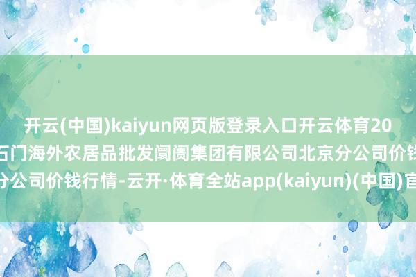 开云(中国)kaiyun网页版登录入口开云体育2024年12月25日北京顺鑫石门海外农居品批发阛阓集团有限公司北京分公司价钱行情-云开·体育全站app(kaiyun)(中国)官方网站 登录入口