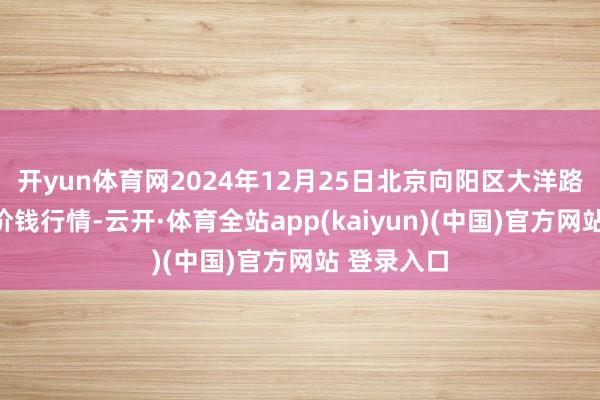 开yun体育网2024年12月25日北京向阳区大洋路笼统阛阓价钱行情-云开·体育全站app(kaiyun)(中国)官方网站 登录入口