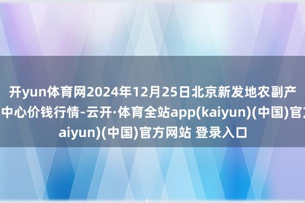 开yun体育网2024年12月25日北京新发地农副产物批发商场信息中心价钱行情-云开·体育全站app(kaiyun)(中国)官方网站 登录入口