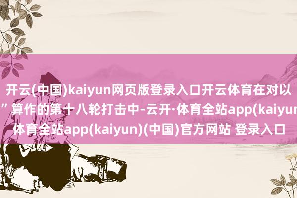 开云(中国)kaiyun网页版登录入口开云体育在对以色列发起“实在本心-3”算作的第十八轮打击中-云开·体育全站app(kaiyun)(中国)官方网站 登录入口