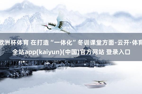 欧洲杯体育 在打造“一体化”冬训课堂方面-云开·体育全站app(kaiyun)(中国)官方网站 登录入口