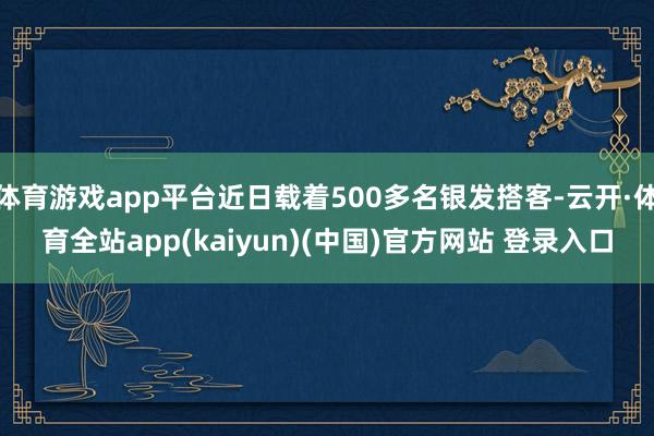 体育游戏app平台近日载着500多名银发搭客-云开·体育全站app(kaiyun)(中国)官方网站 登录入口