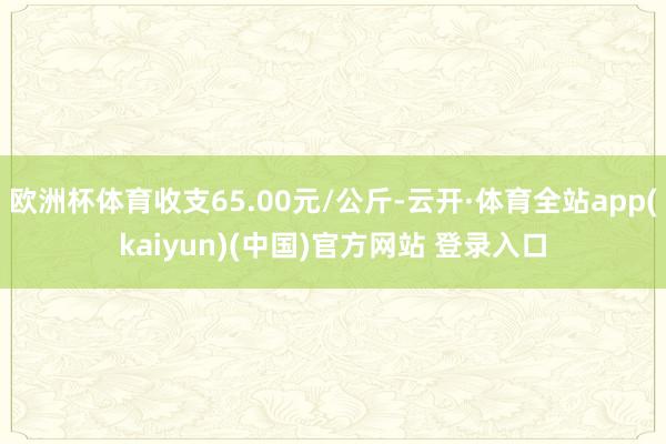 欧洲杯体育收支65.00元/公斤-云开·体育全站app(kaiyun)(中国)官方网站 登录入口