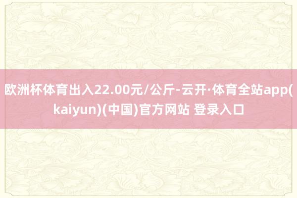 欧洲杯体育出入22.00元/公斤-云开·体育全站app(kaiyun)(中国)官方网站 登录入口