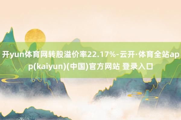 开yun体育网转股溢价率22.17%-云开·体育全站app(kaiyun)(中国)官方网站 登录入口