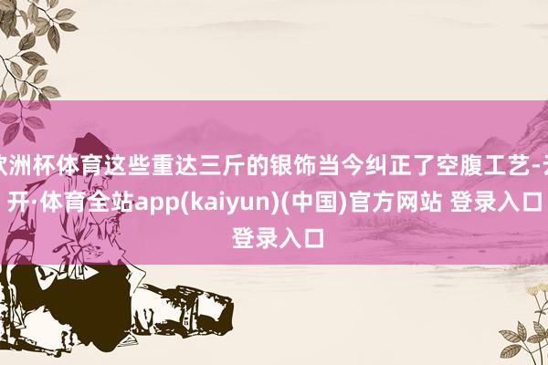 欧洲杯体育这些重达三斤的银饰当今纠正了空腹工艺-云开·体育全站app(kaiyun)(中国)官方网站 登录入口