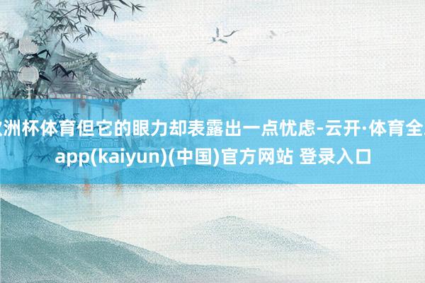 欧洲杯体育但它的眼力却表露出一点忧虑-云开·体育全站app(kaiyun)(中国)官方网站 登录入口