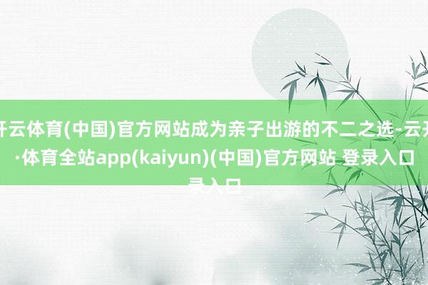 开云体育(中国)官方网站成为亲子出游的不二之选-云开·体育全站app(kaiyun)(中国)官方网站 登录入口