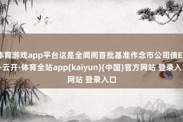 体育游戏app平台这是全阛阓首批基准作念市公司债ETF-云开·体育全站app(kaiyun)(中国)官方网站 登录入口