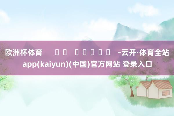 欧洲杯体育      		  					  -云开·体育全站app(kaiyun)(中国)官方网站 登录入口