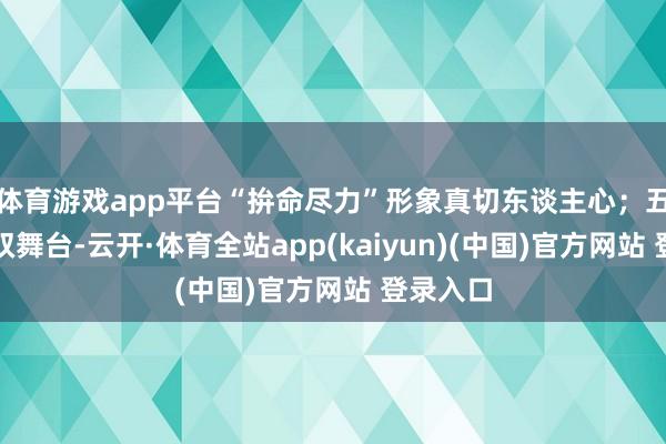 体育游戏app平台“拚命尽力”形象真切东谈主心；五公解锁双舞台-云开·体育全站app(kaiyun)(中国)官方网站 登录入口