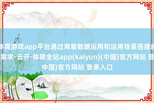体育游戏app平台通过海量数据运用和运用场景搭建感知金融需求-云开·体育全站app(kaiyun)(中国)官方网站 登录入口