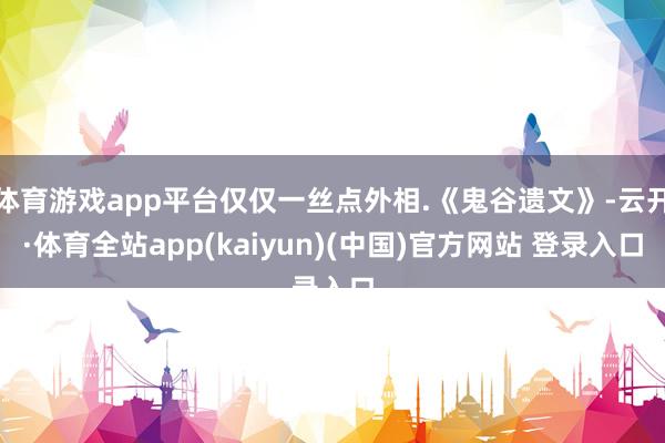 体育游戏app平台仅仅一丝点外相.《鬼谷遗文》-云开·体育全站app(kaiyun)(中国)官方网站 登录入口