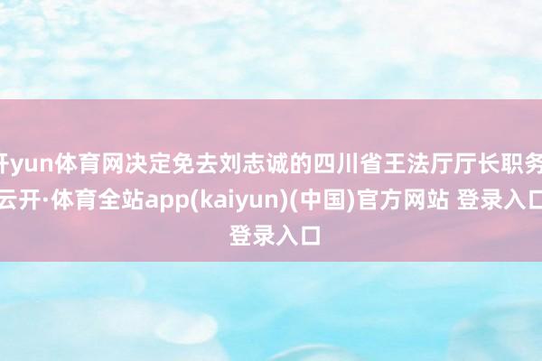 开yun体育网决定免去刘志诚的四川省王法厅厅长职务-云开·体育全站app(kaiyun)(中国)官方网站 登录入口