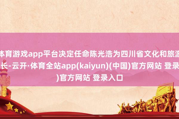 体育游戏app平台决定任命陈光浩为四川省文化和旅游厅厅长-云开·体育全站app(kaiyun)(中国)官方网站 登录入口
