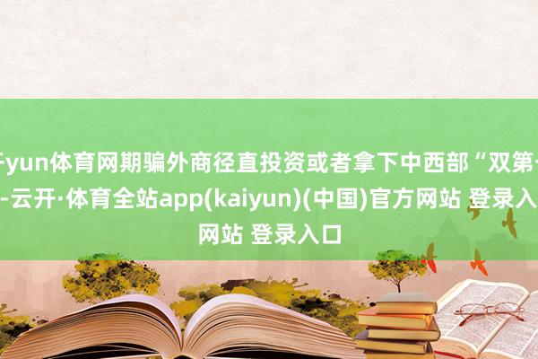 开yun体育网期骗外商径直投资或者拿下中西部“双第一”-云开·体育全站app(kaiyun)(中国)官方网站 登录入口