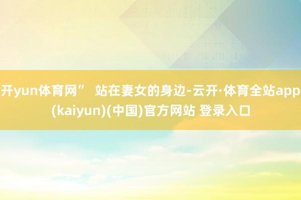 开yun体育网”  站在妻女的身边-云开·体育全站app(kaiyun)(中国)官方网站 登录入口