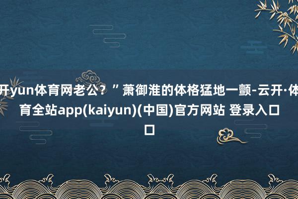 开yun体育网老公？”萧御淮的体格猛地一颤-云开·体育全站app(kaiyun)(中国)官方网站 登录入口