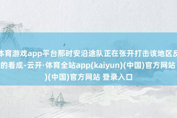 体育游戏app平台那时安沿途队正在张开打击该地区反政府武装的看成-云开·体育全站app(kaiyun)(中国)官方网站 登录入口