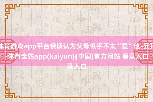 体育游戏app平台俄顷认为父母似乎不太“爱”他-云开·体育全站app(kaiyun)(中国)官方网站 登录入口